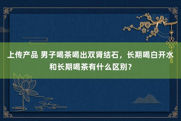 上传产品 男子喝茶喝出双肾结石，长期喝白开水和长期喝茶有什么区别？