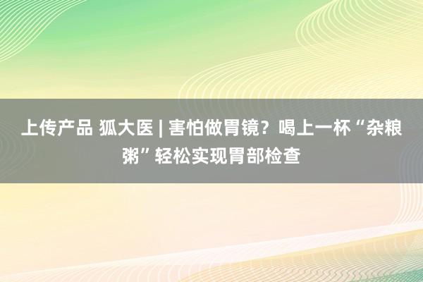 上传产品 狐大医 | 害怕做胃镜？喝上一杯“杂粮粥”轻松实现胃部检查