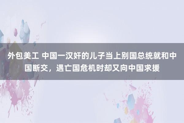 外包美工 中国一汉奸的儿子当上别国总统就和中国断交，遇亡国危机时却又向中国求援