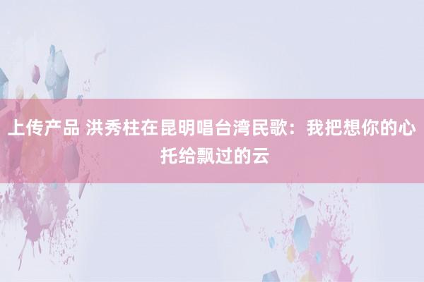 上传产品 洪秀柱在昆明唱台湾民歌：我把想你的心 托给飘过的云