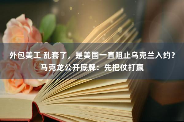 外包美工 乱套了，是美国一直阻止乌克兰入约？马克龙公开底牌：先把仗打赢