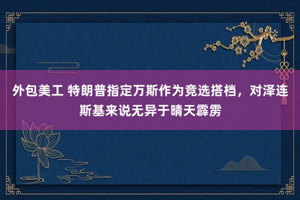 外包美工 特朗普指定万斯作为竞选搭档，对泽连斯基来说无异于晴天霹雳