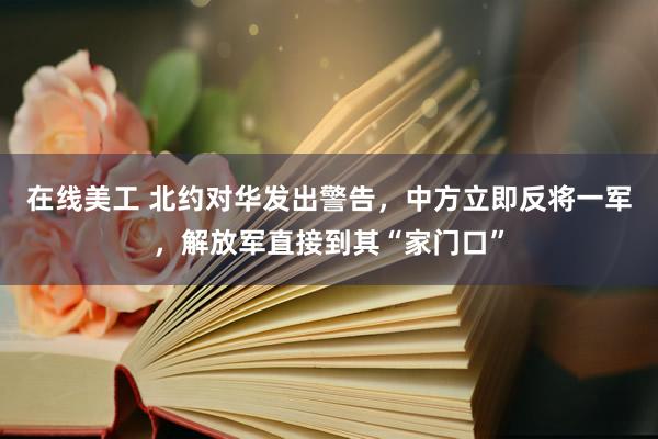 在线美工 北约对华发出警告，中方立即反将一军，解放军直接到其“家门口”