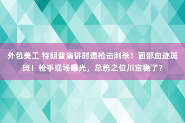 外包美工 特朗普演讲时遭枪击刺杀！面部血迹斑斑！枪手现场曝光，总统之位川宝稳了？