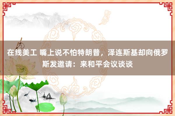 在线美工 嘴上说不怕特朗普，泽连斯基却向俄罗斯发邀请：来和平会议谈谈