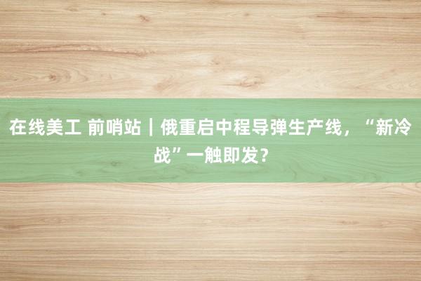 在线美工 前哨站｜俄重启中程导弹生产线，“新冷战”一触即发？