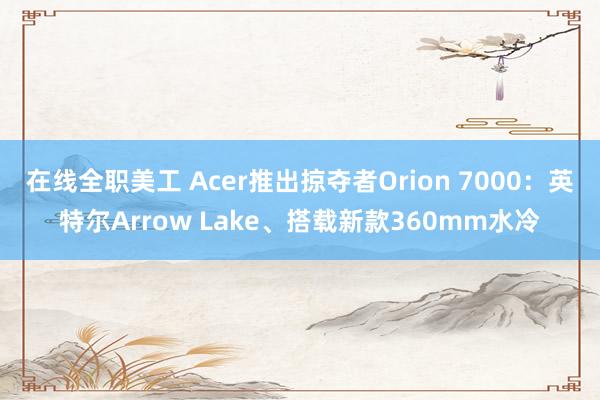 在线全职美工 Acer推出掠夺者Orion 7000：英特尔Arrow Lake、搭载新款360mm水冷