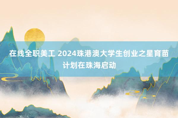 在线全职美工 2024珠港澳大学生创业之星育苗计划在珠海启动