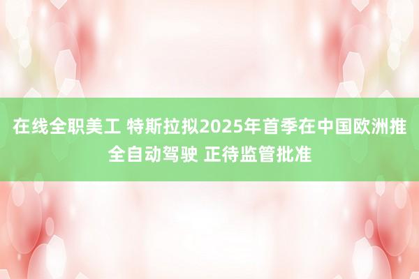 在线全职美工 特斯拉拟2025年首季在中国欧洲推全自动驾驶 正待监管批准