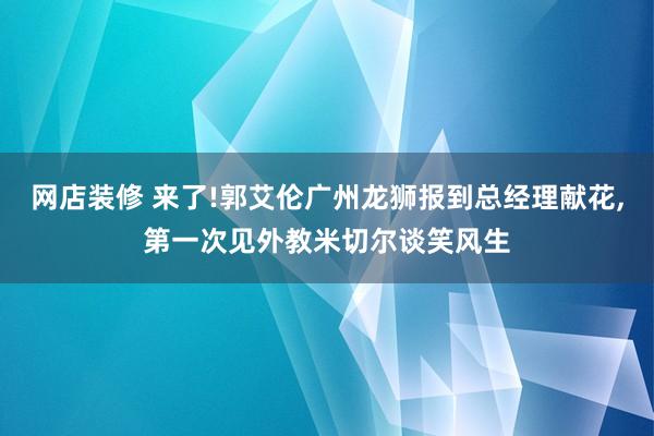 网店装修 来了!郭艾伦广州龙狮报到总经理献花,第一次见外教米切尔谈笑风生